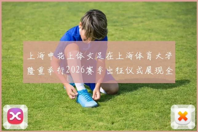 上海申花上体女足在上海体育大学隆重举行2026赛季出征仪式展现全新风貌与决心
