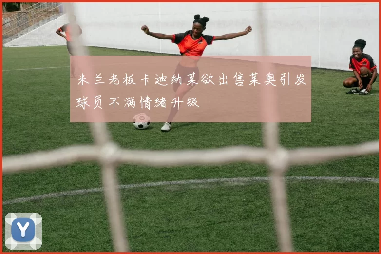 米兰老板卡迪纳莱欲出售莱奥引发球员不满情绪升级