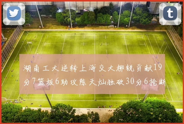 湖南工大逆转上海交大柳锐贡献19分7篮板6助攻陈天灿独砍30分6抢断助力胜利