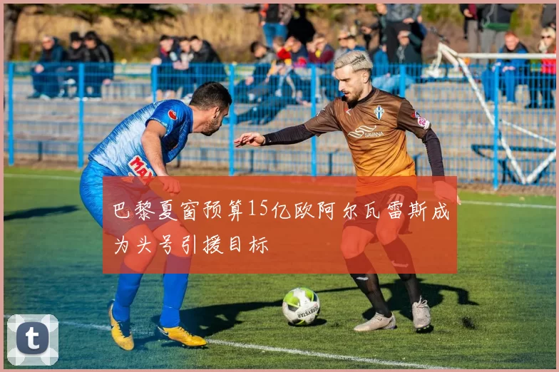 巴黎夏窗预算15亿欧阿尔瓦雷斯成为头号引援目标