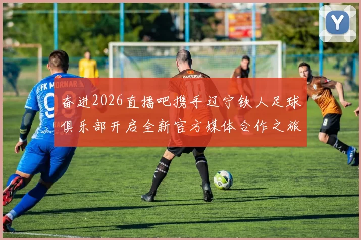 奋进2026直播吧携手辽宁铁人足球俱乐部开启全新官方媒体合作之旅