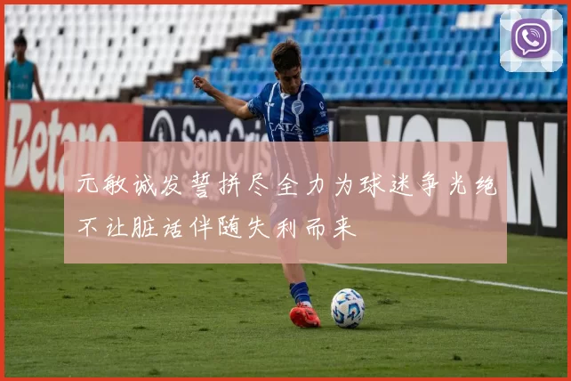 元敏诚发誓拼尽全力为球迷争光绝不让脏话伴随失利而来