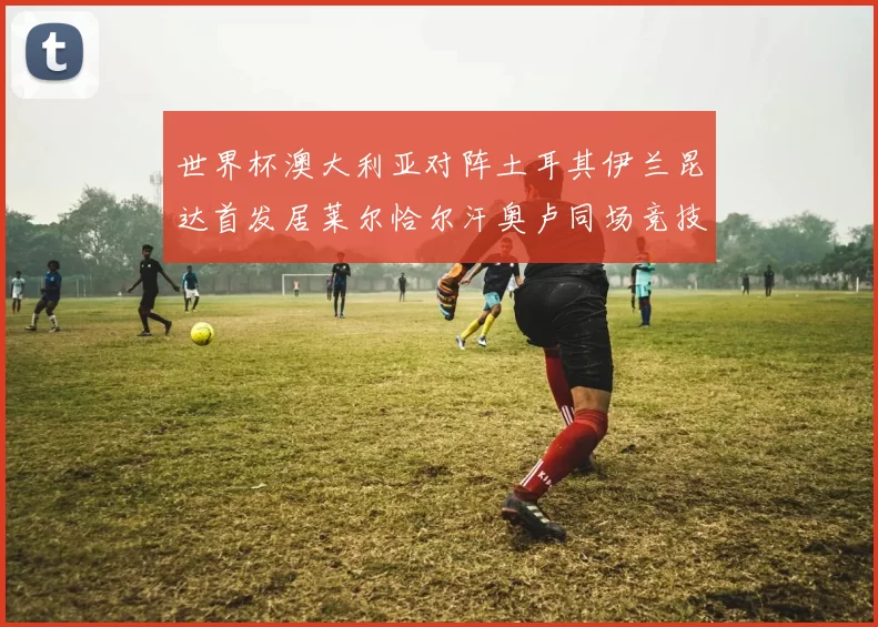 世界杯澳大利亚对阵土耳其伊兰昆达首发居莱尔恰尔汗奥卢同场竞技