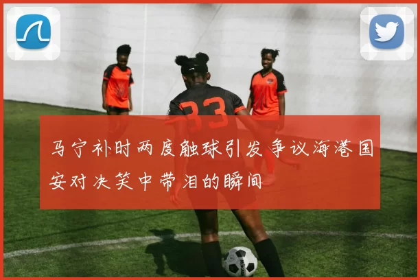 马宁补时两度触球引发争议海港国安对决笑中带泪的瞬间