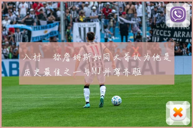 八村塁称詹姆斯如同大哥认为他是历史最佳之一与MJ并驾齐驱