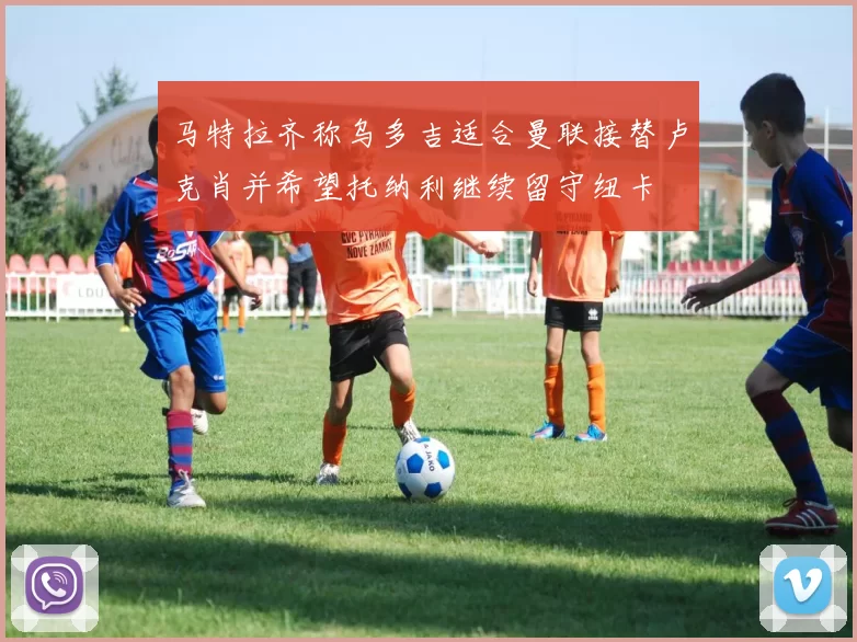 马特拉齐称乌多吉适合曼联接替卢克肖并希望托纳利继续留守纽卡