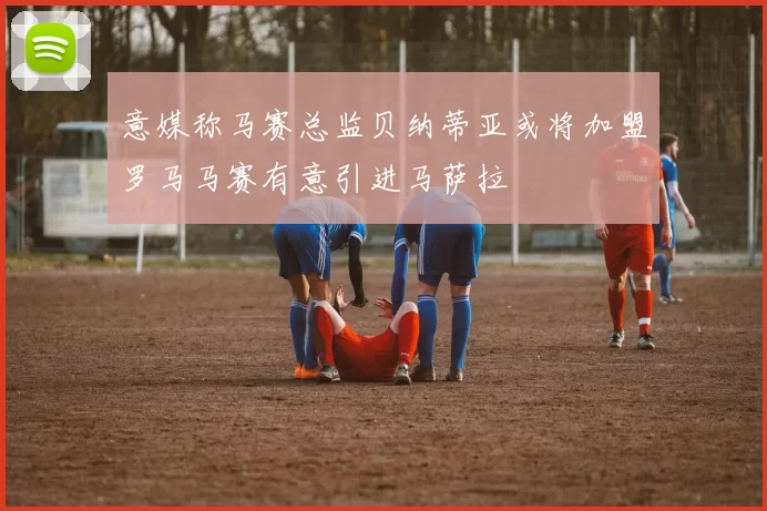 意媒称马赛总监贝纳蒂亚或将加盟罗马马赛有意引进马萨拉