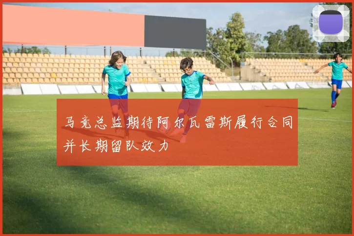 马竞总监期待阿尔瓦雷斯履行合同并长期留队效力